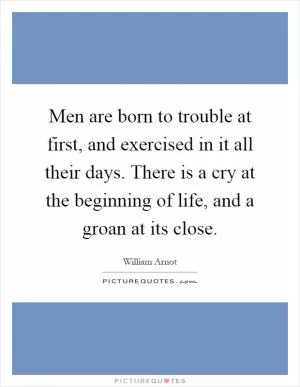 Men are born to trouble at first, and exercised in it all their days. There is a cry at the beginning of life, and a groan at its close Picture Quote #1
