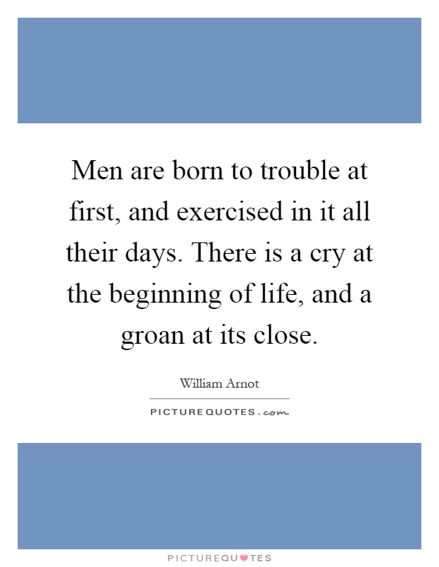 Men are born to trouble at first, and exercised in it all their days. There is a cry at the beginning of life, and a groan at its close Picture Quote #1