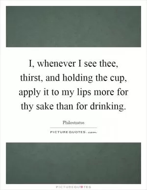 I, whenever I see thee, thirst, and holding the cup, apply it to my lips more for thy sake than for drinking Picture Quote #1