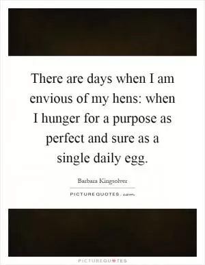 There are days when I am envious of my hens: when I hunger for a purpose as perfect and sure as a single daily egg Picture Quote #1