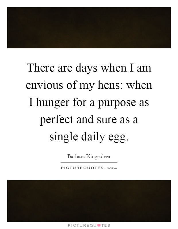 There are days when I am envious of my hens: when I hunger for a purpose as perfect and sure as a single daily egg Picture Quote #1
