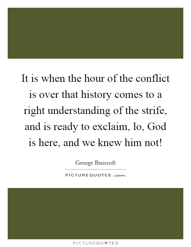 It is when the hour of the conflict is over that history comes to a right understanding of the strife, and is ready to exclaim, lo, God is here, and we knew him not! Picture Quote #1