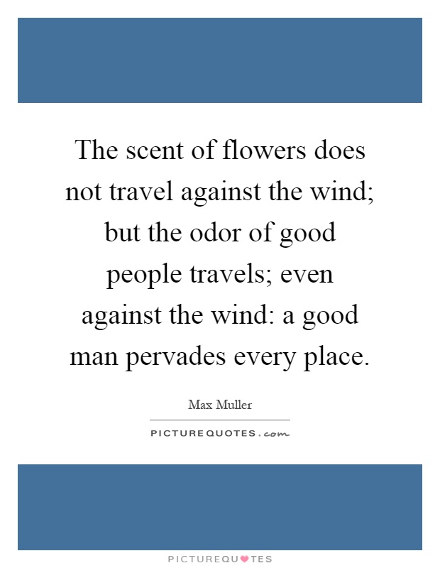 The scent of flowers does not travel against the wind; but the odor of good people travels; even against the wind: a good man pervades every place Picture Quote #1