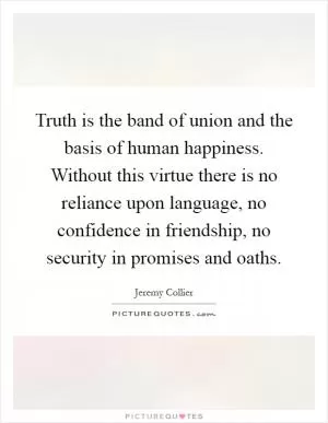 Truth is the band of union and the basis of human happiness. Without this virtue there is no reliance upon language, no confidence in friendship, no security in promises and oaths Picture Quote #1