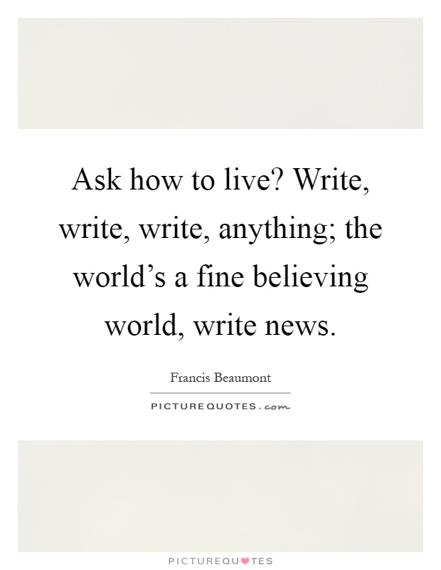 Ask how to live? Write, write, write, anything; the world's a fine believing world, write news Picture Quote #1
