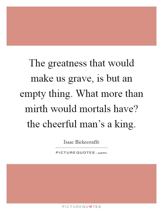 The greatness that would make us grave, is but an empty thing. What more than mirth would mortals have? the cheerful man's a king Picture Quote #1