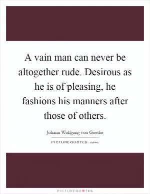 A vain man can never be altogether rude. Desirous as he is of pleasing, he fashions his manners after those of others Picture Quote #1
