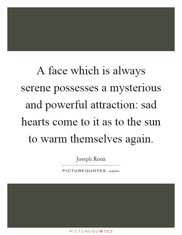 A face which is always serene possesses a mysterious and powerful attraction: sad hearts come to it as to the sun to warm themselves again Picture Quote #1