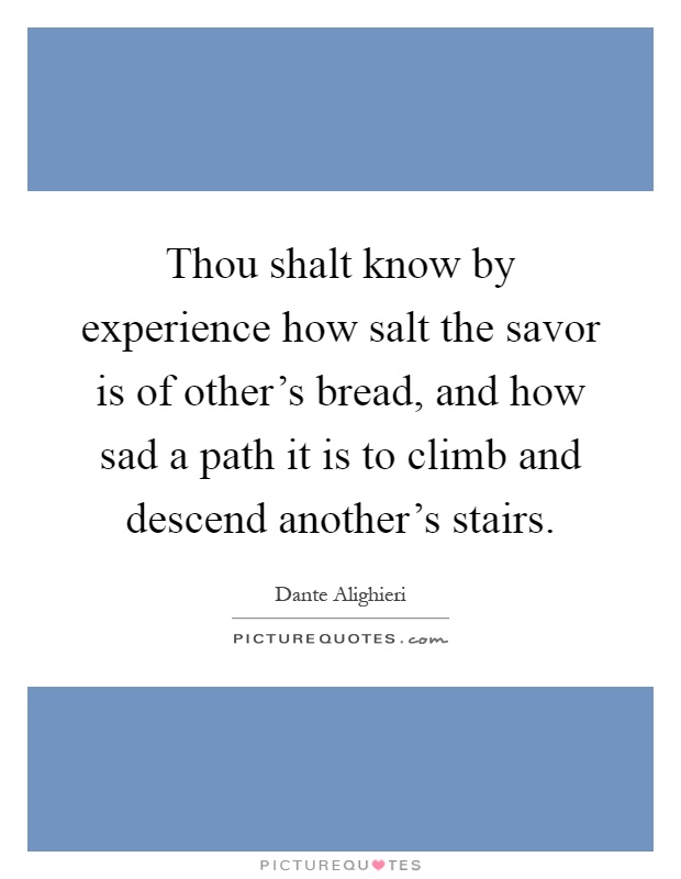 Thou shalt know by experience how salt the savor is of other's bread, and how sad a path it is to climb and descend another's stairs Picture Quote #1