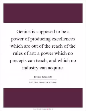 Genius is supposed to be a power of producing excellences which are out of the reach of the rules of art: a power which no precepts can teach, and which no industry can acquire Picture Quote #1