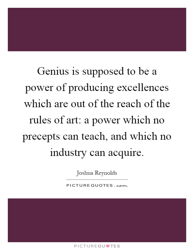 Genius is supposed to be a power of producing excellences which are out of the reach of the rules of art: a power which no precepts can teach, and which no industry can acquire Picture Quote #1