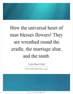 How the universal heart of man blesses flowers! They are wreathed round the cradle, the marriage altar, and the tomb Picture Quote #1