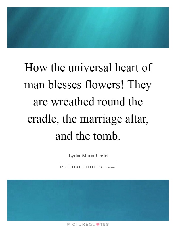 How the universal heart of man blesses flowers! They are wreathed round the cradle, the marriage altar, and the tomb Picture Quote #1