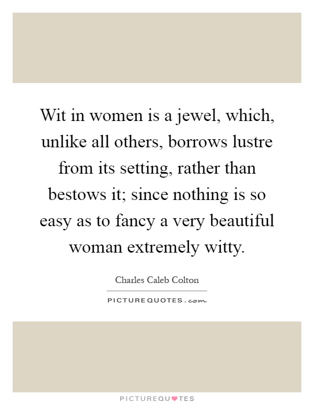 Wit in women is a jewel, which, unlike all others, borrows lustre from its setting, rather than bestows it; since nothing is so easy as to fancy a very beautiful woman extremely witty Picture Quote #1