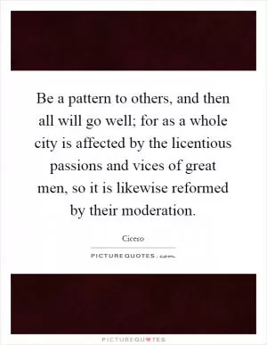Be a pattern to others, and then all will go well; for as a whole city is affected by the licentious passions and vices of great men, so it is likewise reformed by their moderation Picture Quote #1