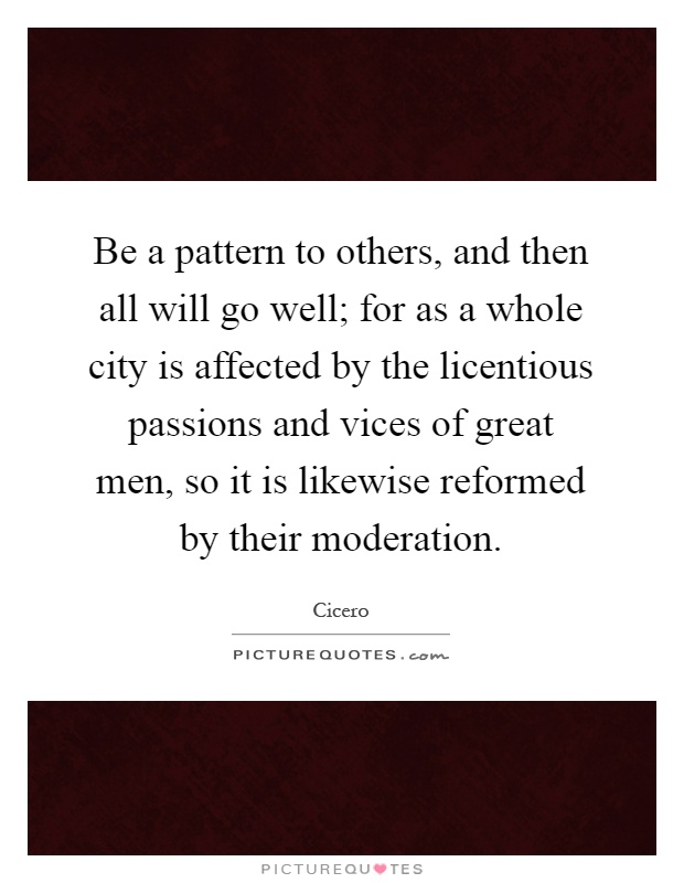 Be a pattern to others, and then all will go well; for as a whole city is affected by the licentious passions and vices of great men, so it is likewise reformed by their moderation Picture Quote #1