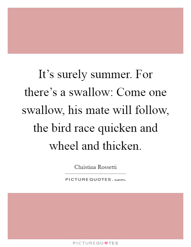 It's surely summer. For there's a swallow: Come one swallow, his mate will follow, the bird race quicken and wheel and thicken Picture Quote #1
