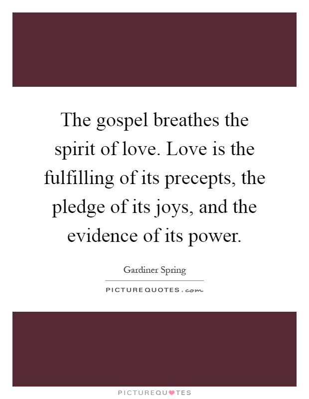 The gospel breathes the spirit of love. Love is the fulfilling of its precepts, the pledge of its joys, and the evidence of its power Picture Quote #1