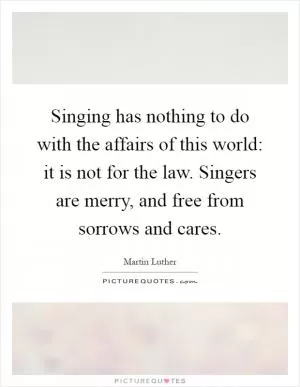Singing has nothing to do with the affairs of this world: it is not for the law. Singers are merry, and free from sorrows and cares Picture Quote #1