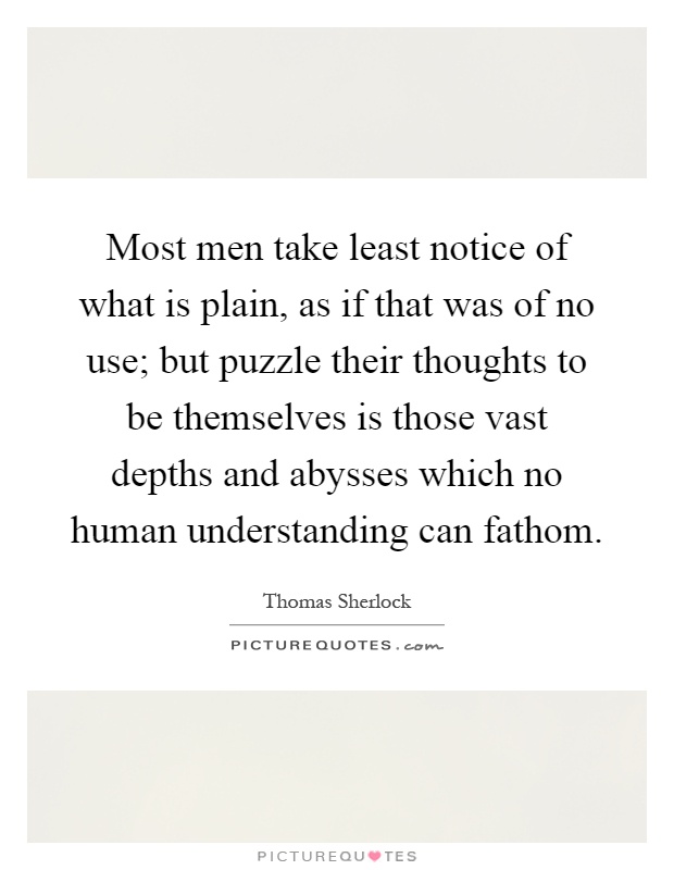 Most men take least notice of what is plain, as if that was of no use; but puzzle their thoughts to be themselves is those vast depths and abysses which no human understanding can fathom Picture Quote #1