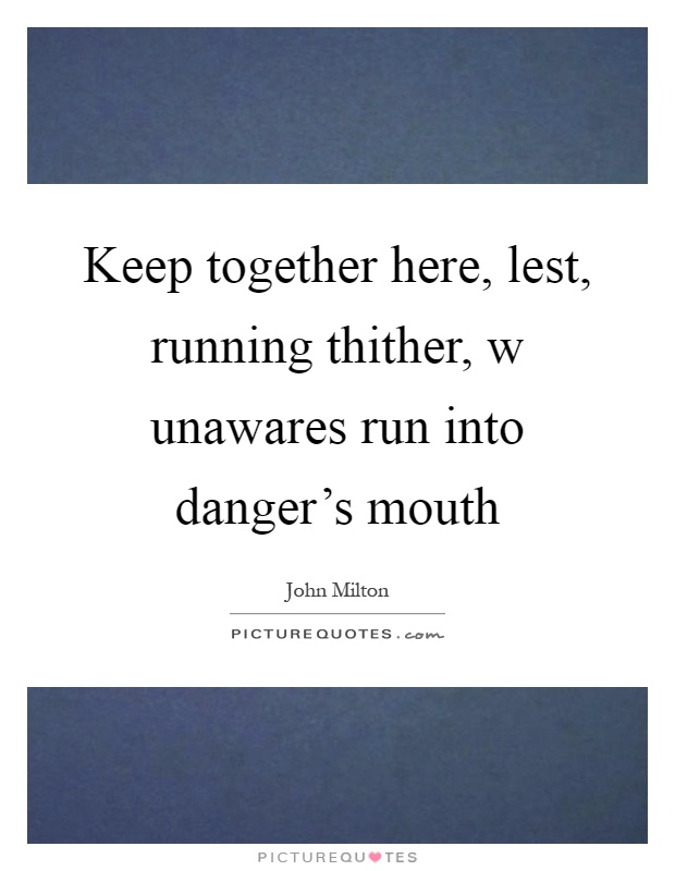 Keep together here, lest, running thither, w unawares run into danger's mouth Picture Quote #1
