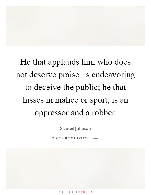 He that applauds him who does not deserve praise, is endeavoring to deceive the public; he that hisses in malice or sport, is an oppressor and a robber Picture Quote #1