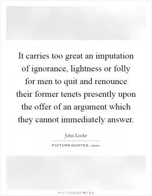 It carries too great an imputation of ignorance, lightness or folly for men to quit and renounce their former tenets presently upon the offer of an argument which they cannot immediately answer Picture Quote #1