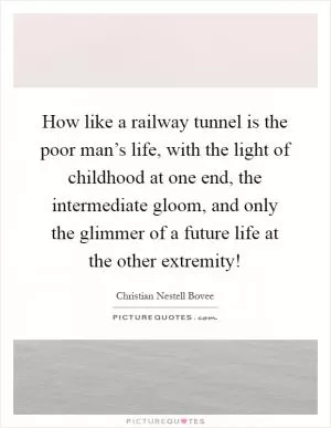 How like a railway tunnel is the poor man’s life, with the light of childhood at one end, the intermediate gloom, and only the glimmer of a future life at the other extremity! Picture Quote #1