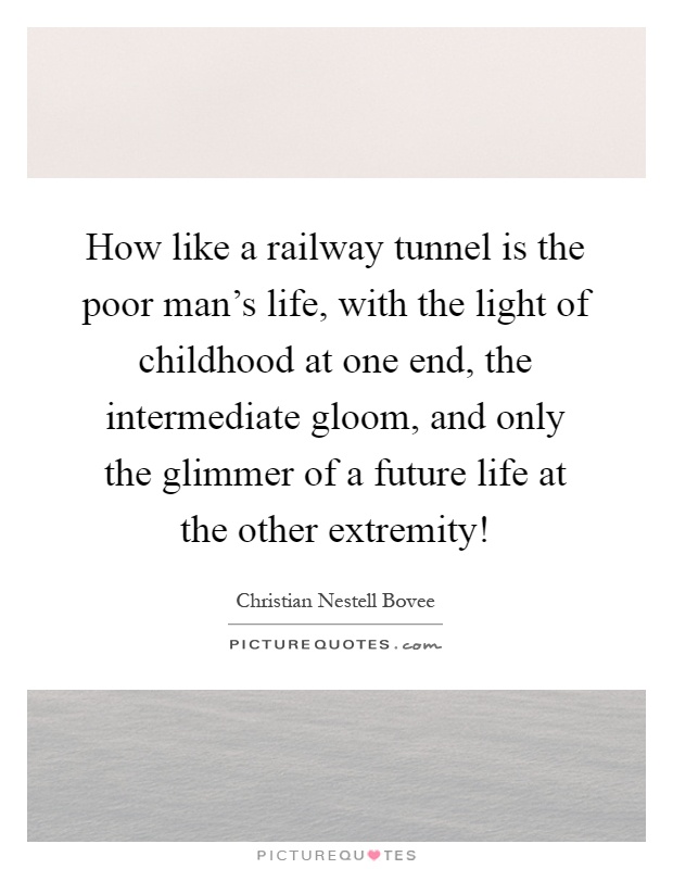 How like a railway tunnel is the poor man's life, with the light of childhood at one end, the intermediate gloom, and only the glimmer of a future life at the other extremity! Picture Quote #1