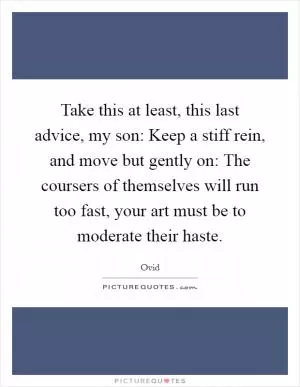 Take this at least, this last advice, my son: Keep a stiff rein, and move but gently on: The coursers of themselves will run too fast, your art must be to moderate their haste Picture Quote #1