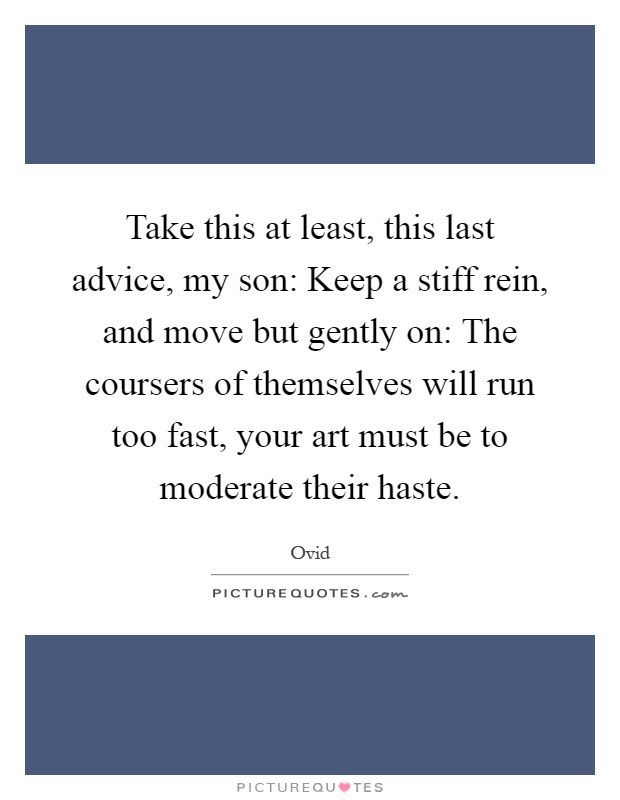 Take this at least, this last advice, my son: Keep a stiff rein, and move but gently on: The coursers of themselves will run too fast, your art must be to moderate their haste Picture Quote #1