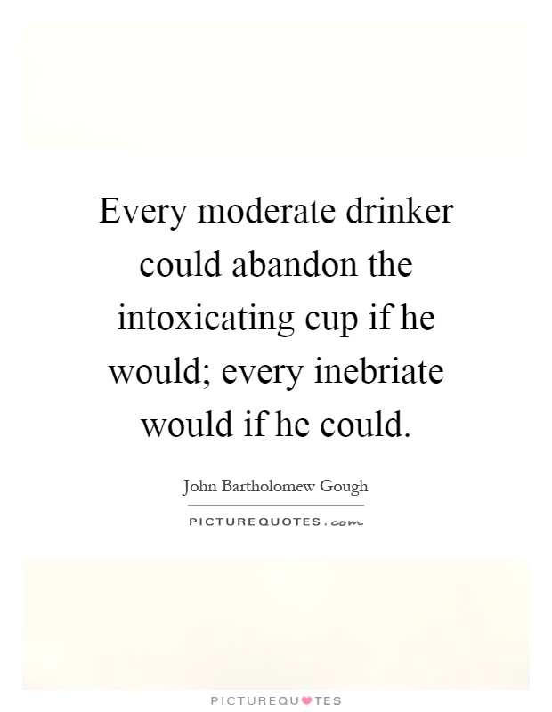 Every moderate drinker could abandon the intoxicating cup if he would; every inebriate would if he could Picture Quote #1