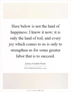 Here below is not the land of happiness: I know it now; it is only the land of toil, and every joy which comes to us is only to strengthen us for some greater labor that is to succeed Picture Quote #1