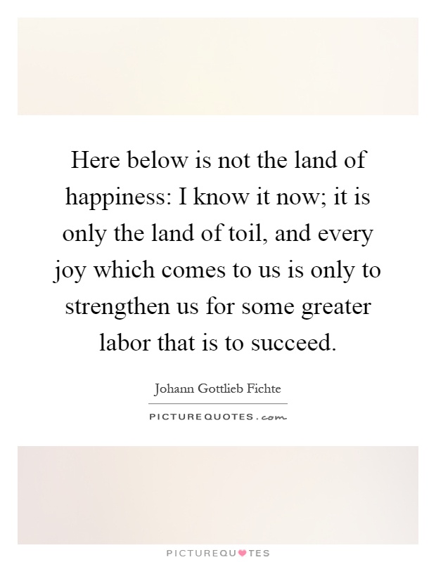 Here below is not the land of happiness: I know it now; it is only the land of toil, and every joy which comes to us is only to strengthen us for some greater labor that is to succeed Picture Quote #1