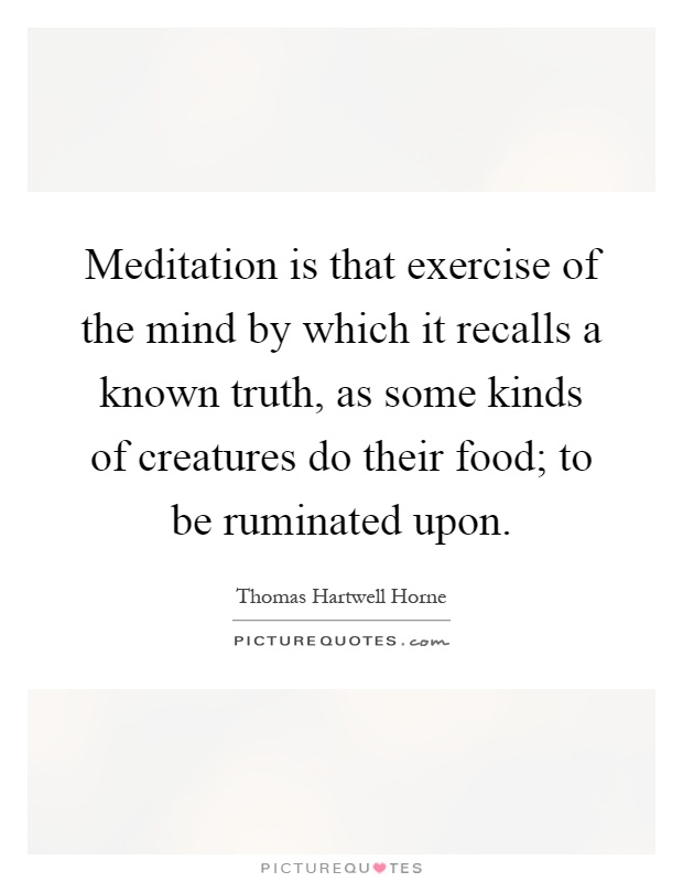 Meditation is that exercise of the mind by which it recalls a known truth, as some kinds of creatures do their food; to be ruminated upon Picture Quote #1