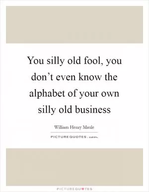 You silly old fool, you don’t even know the alphabet of your own silly old business Picture Quote #1