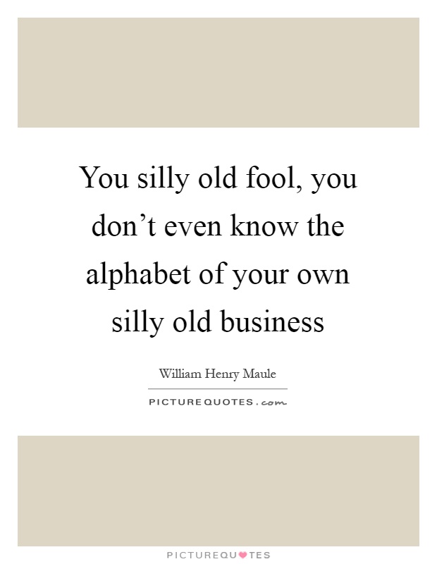 You silly old fool, you don't even know the alphabet of your own silly old business Picture Quote #1