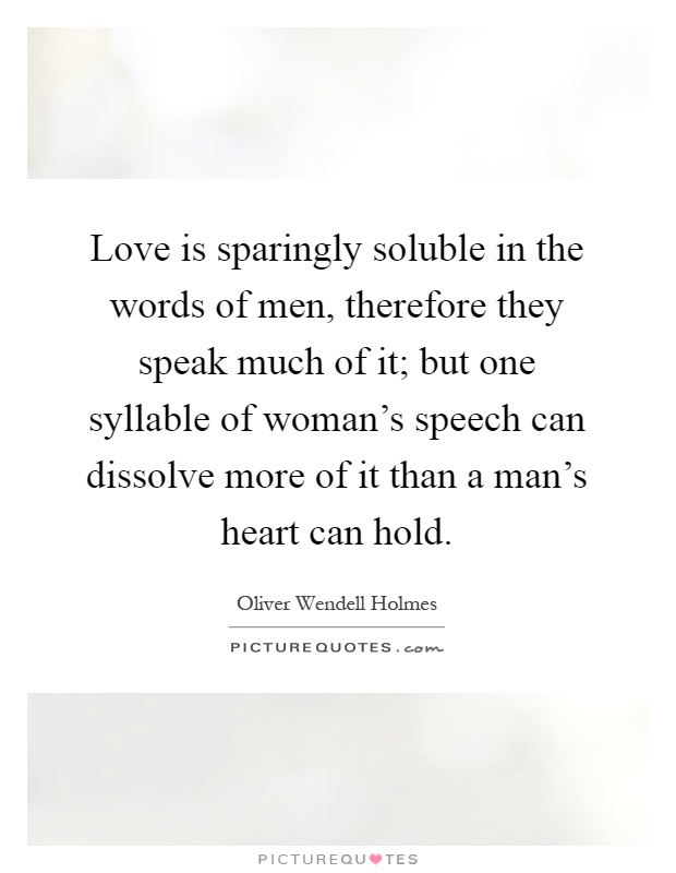 Love is sparingly soluble in the words of men, therefore they speak much of it; but one syllable of woman's speech can dissolve more of it than a man's heart can hold Picture Quote #1