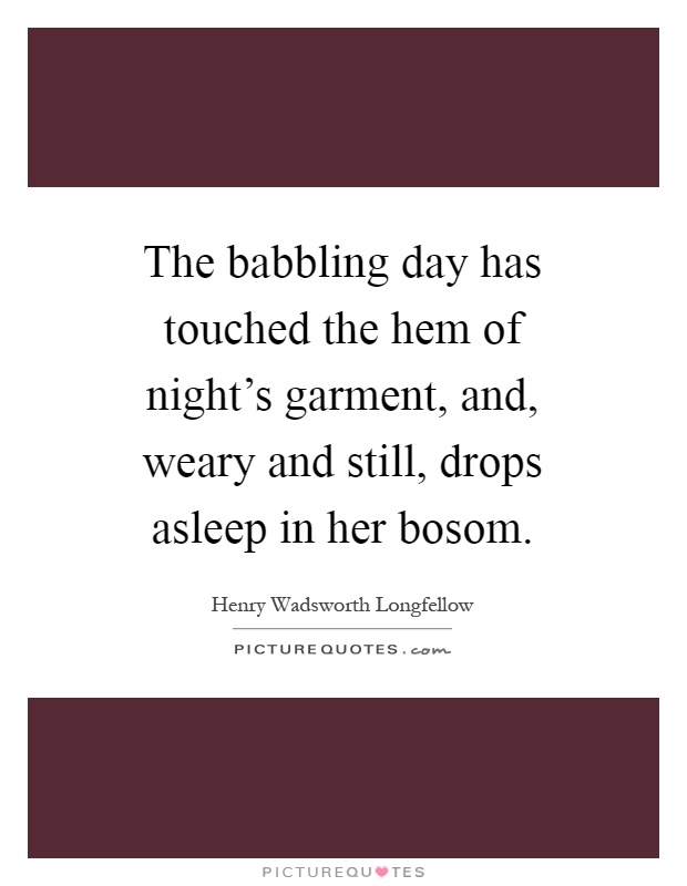 The babbling day has touched the hem of night's garment, and, weary and still, drops asleep in her bosom Picture Quote #1