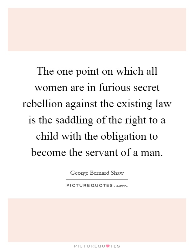 The one point on which all women are in furious secret rebellion against the existing law is the saddling of the right to a child with the obligation to become the servant of a man Picture Quote #1