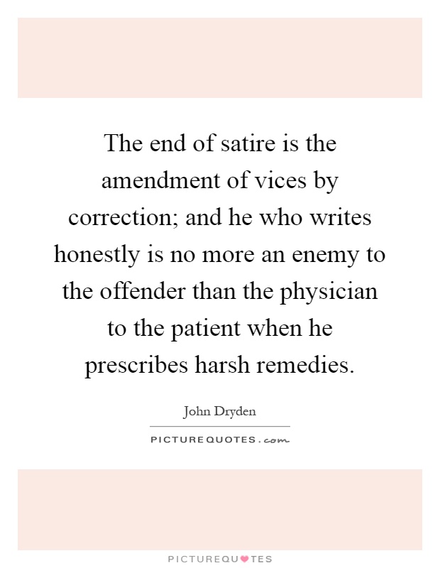 The end of satire is the amendment of vices by correction; and he who writes honestly is no more an enemy to the offender than the physician to the patient when he prescribes harsh remedies Picture Quote #1