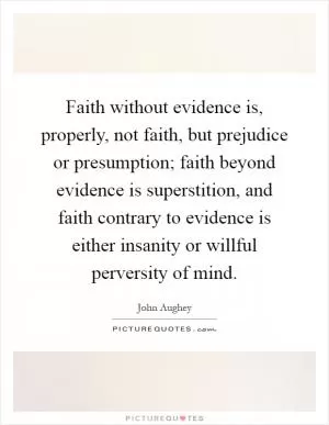 Faith without evidence is, properly, not faith, but prejudice or presumption; faith beyond evidence is superstition, and faith contrary to evidence is either insanity or willful perversity of mind Picture Quote #1