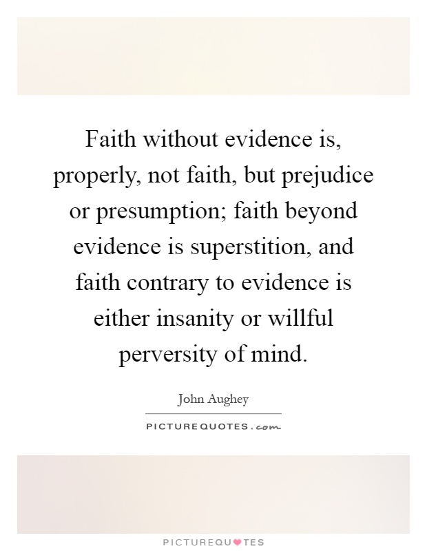 Faith without evidence is, properly, not faith, but prejudice or presumption; faith beyond evidence is superstition, and faith contrary to evidence is either insanity or willful perversity of mind Picture Quote #1