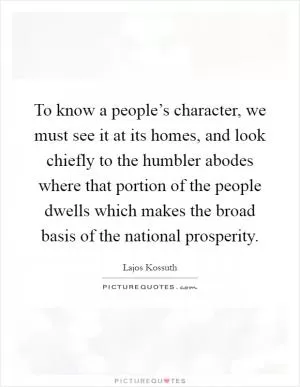 To know a people’s character, we must see it at its homes, and look chiefly to the humbler abodes where that portion of the people dwells which makes the broad basis of the national prosperity Picture Quote #1