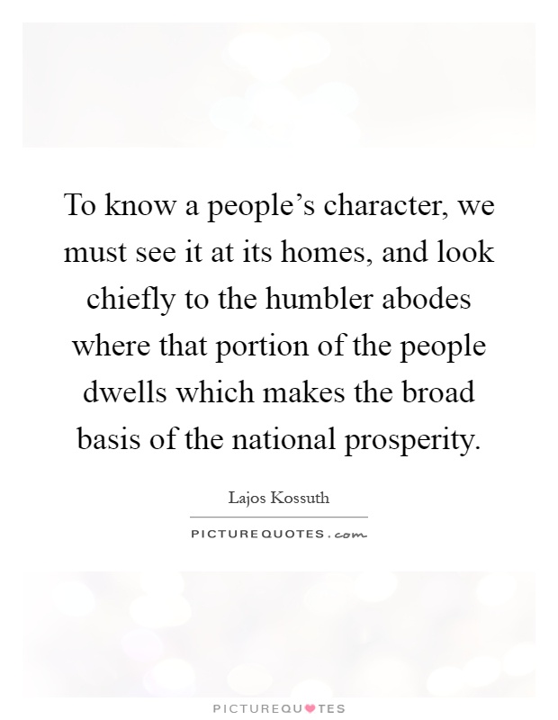 To know a people's character, we must see it at its homes, and look chiefly to the humbler abodes where that portion of the people dwells which makes the broad basis of the national prosperity Picture Quote #1