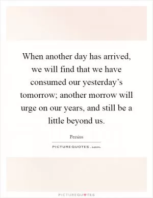 When another day has arrived, we will find that we have consumed our yesterday’s tomorrow; another morrow will urge on our years, and still be a little beyond us Picture Quote #1