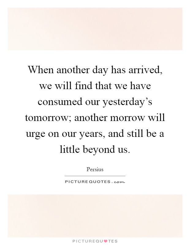 When another day has arrived, we will find that we have consumed our yesterday's tomorrow; another morrow will urge on our years, and still be a little beyond us Picture Quote #1