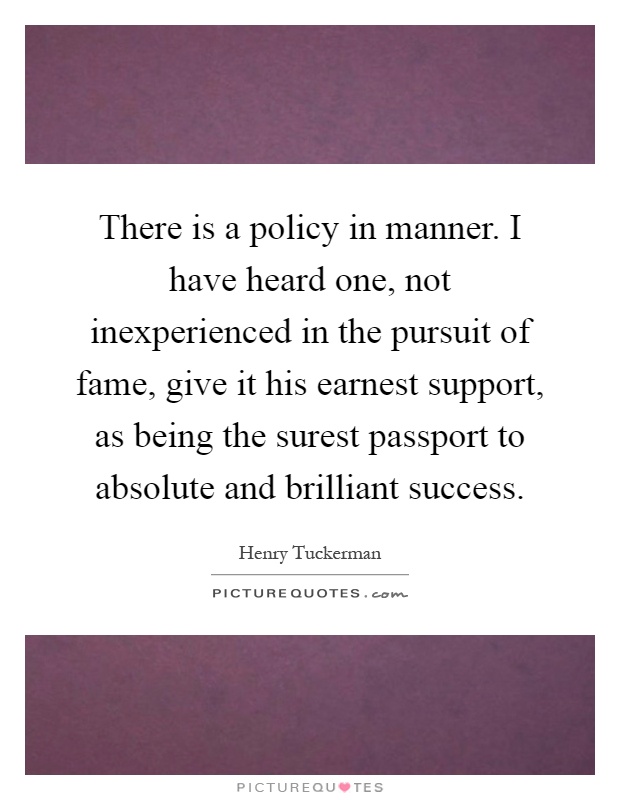 There is a policy in manner. I have heard one, not inexperienced in the pursuit of fame, give it his earnest support, as being the surest passport to absolute and brilliant success Picture Quote #1