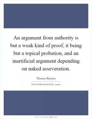 An argument from authority is but a weak kind of proof, it being but a topical probation, and an inartificial argument depending on naked asseveration Picture Quote #1