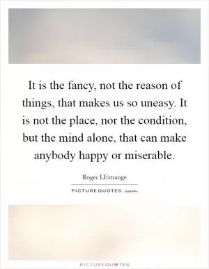 It is the fancy, not the reason of things, that makes us so uneasy. It is not the place, nor the condition, but the mind alone, that can make anybody happy or miserable Picture Quote #1